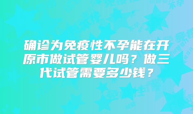 确诊为免疫性不孕能在开原市做试管婴儿吗？做三代试管需要多少钱？