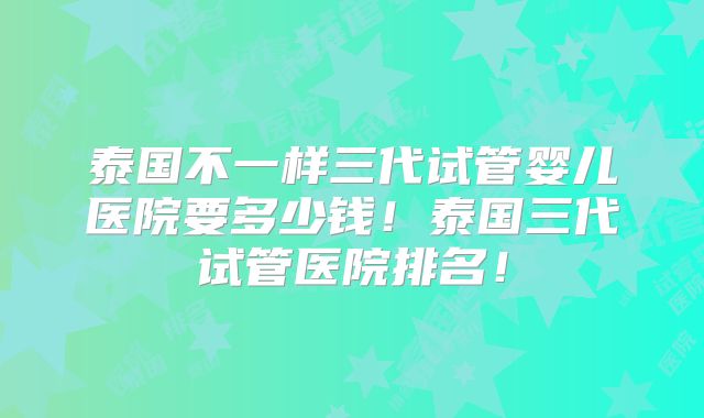 泰国不一样三代试管婴儿医院要多少钱！泰国三代试管医院排名！