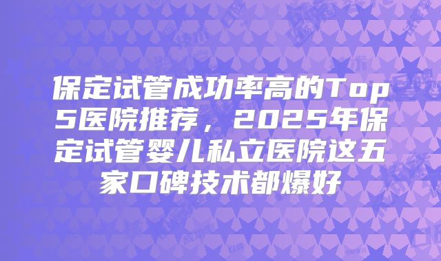 保定试管成功率高的Top5医院推荐，2025年保定试管婴儿私立医院这五家口碑技术都爆好