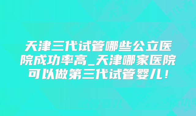 天津三代试管哪些公立医院成功率高_天津哪家医院可以做第三代试管婴儿！