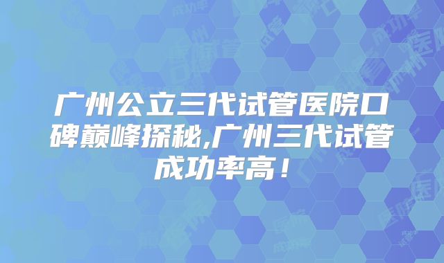 广州公立三代试管医院口碑巅峰探秘,广州三代试管成功率高！