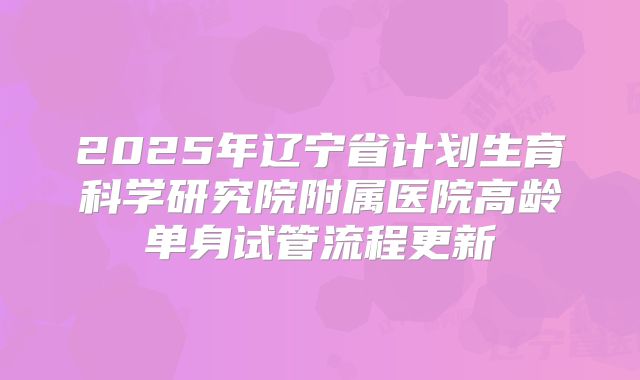 2025年辽宁省计划生育科学研究院附属医院高龄单身试管流程更新