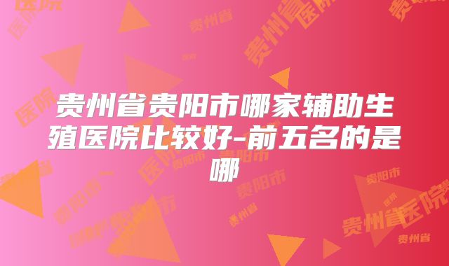 贵州省贵阳市哪家辅助生殖医院比较好-前五名的是哪