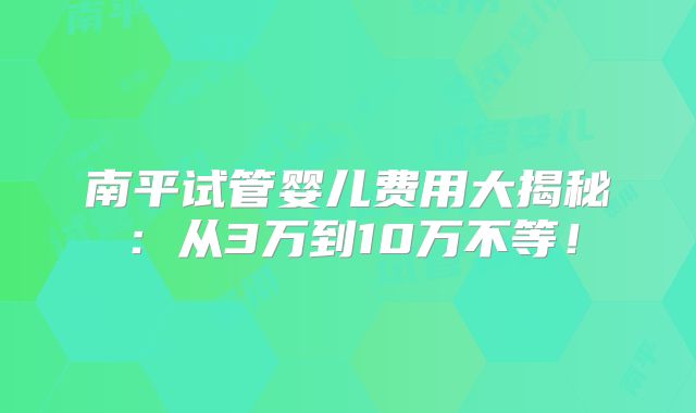 南平试管婴儿费用大揭秘：从3万到10万不等！