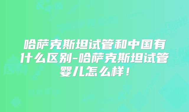 哈萨克斯坦试管和中国有什么区别-哈萨克斯坦试管婴儿怎么样！