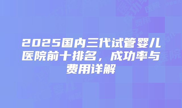2025国内三代试管婴儿医院前十排名，成功率与费用详解