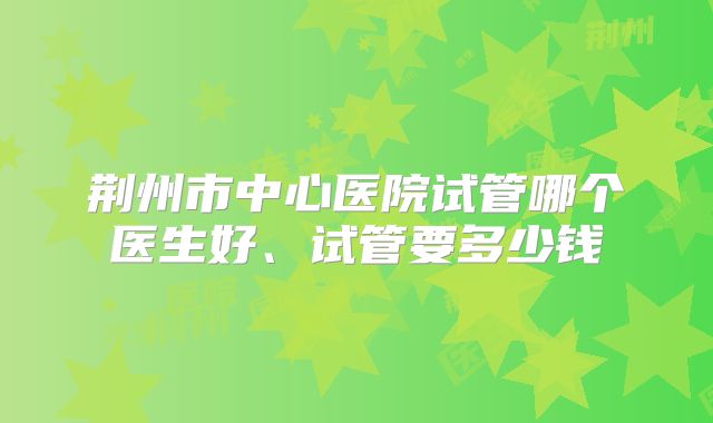 荆州市中心医院试管哪个医生好、试管要多少钱