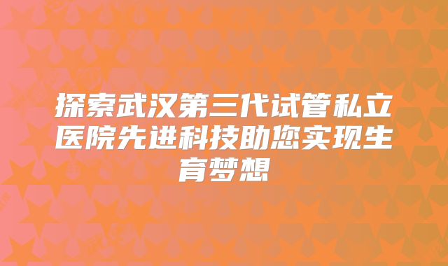 探索武汉第三代试管私立医院先进科技助您实现生育梦想