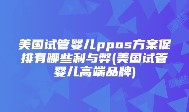 美国试管婴儿ppos方案促排有哪些利与弊(美国试管婴儿高端品牌)