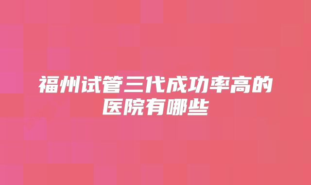 福州试管三代成功率高的医院有哪些