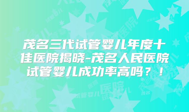 茂名三代试管婴儿年度十佳医院揭晓-茂名人民医院试管婴儿成功率高吗？！