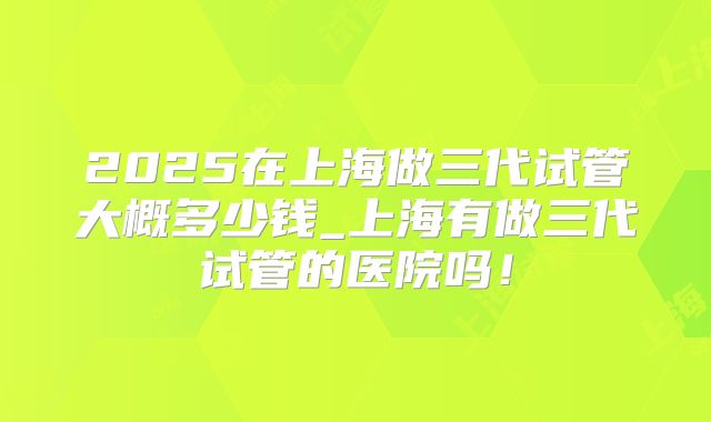 2025在上海做三代试管大概多少钱_上海有做三代试管的医院吗!