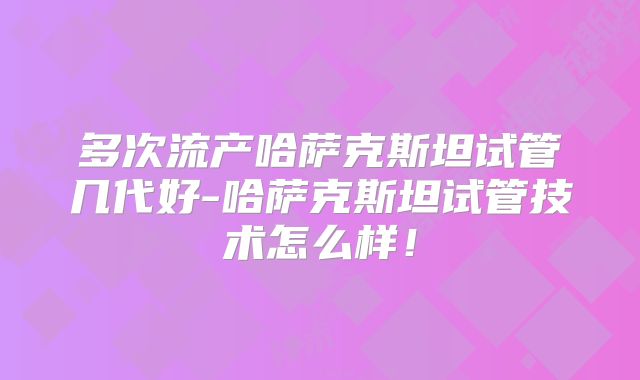 多次流产哈萨克斯坦试管几代好-哈萨克斯坦试管技术怎么样！