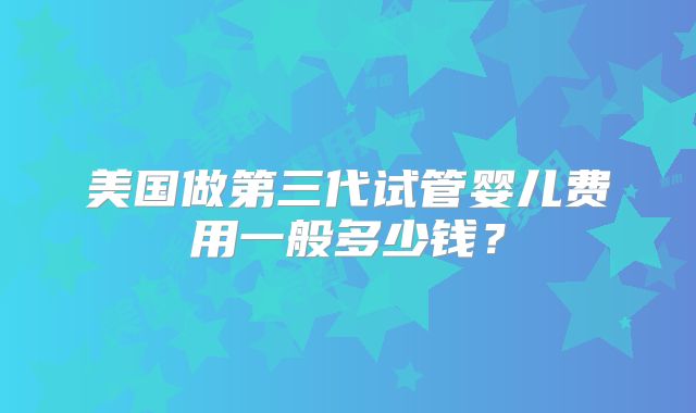 美国做第三代试管婴儿费用一般多少钱？