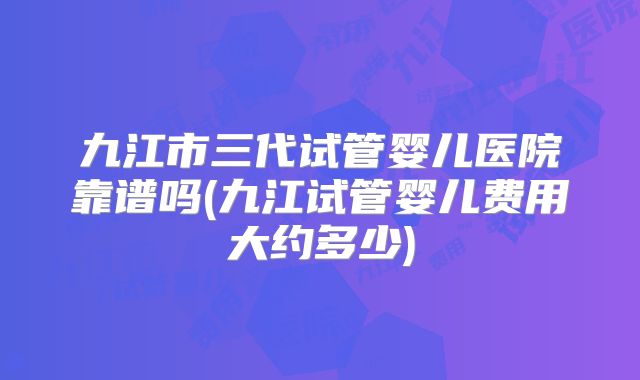 九江市三代试管婴儿医院靠谱吗(九江试管婴儿费用大约多少)