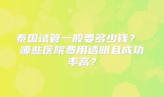泰国试管一般要多少钱？ 哪些医院费用透明且成功率高？