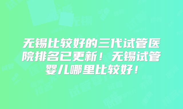 无锡比较好的三代试管医院排名已更新！无锡试管婴儿哪里比较好！
