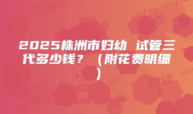 2025株洲市妇幼 试管三代多少钱？（附花费明细）