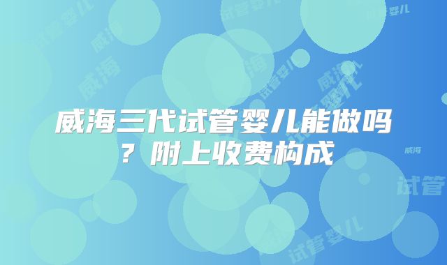 威海三代试管婴儿能做吗？附上收费构成