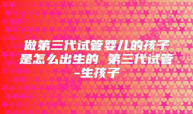 做第三代试管婴儿的孩子是怎么出生的 第三代试管-生孩子