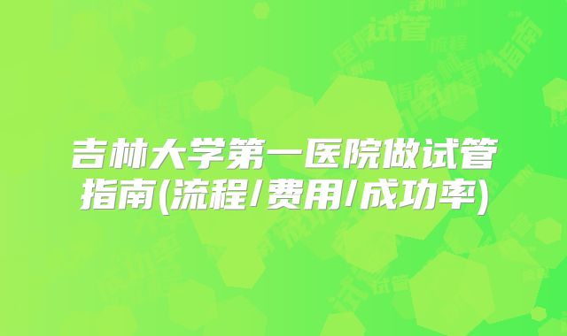 吉林大学第一医院做试管指南(流程/费用/成功率)