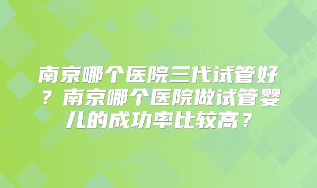 南京哪个医院三代试管好？南京哪个医院做试管婴儿的成功率比较高？