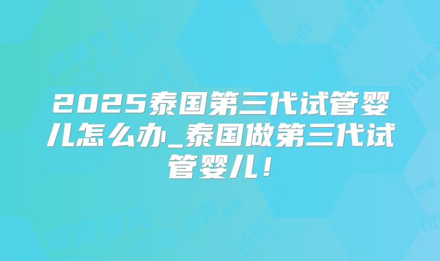 2025泰国第三代试管婴儿怎么办_泰国做第三代试管婴儿！