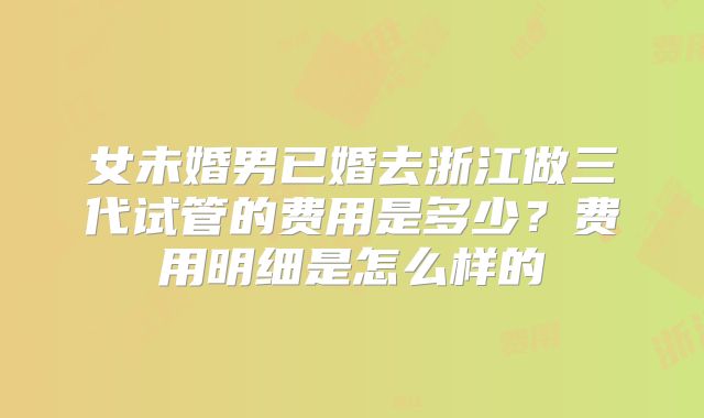 女未婚男已婚去浙江做三代试管的费用是多少?费用明细是怎么样的