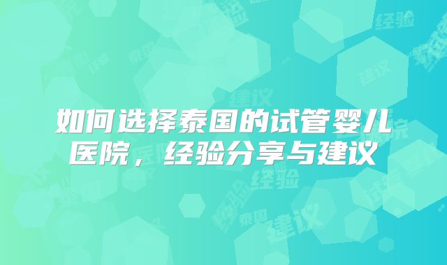 如何选择泰国的试管婴儿医院，经验分享与建议
