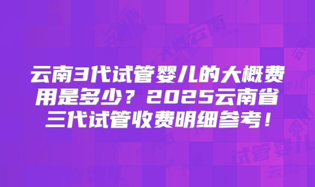 云南3代试管婴儿的大概费用是多少？2025云南省三代试管收费明细参考！