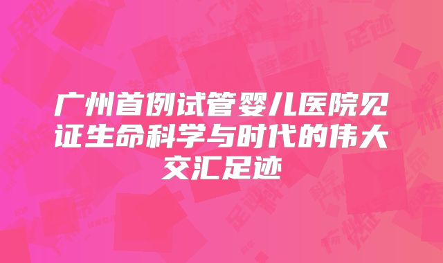 广州首例试管婴儿医院见证生命科学与时代的伟大交汇足迹