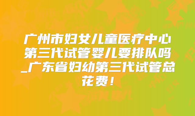广州市妇女儿童医疗中心第三代试管婴儿要排队吗_广东省妇幼第三代试管总花费！