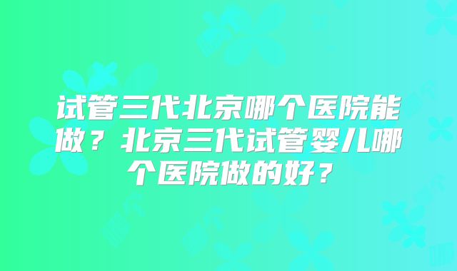 试管三代北京哪个医院能做？北京三代试管婴儿哪个医院做的好？