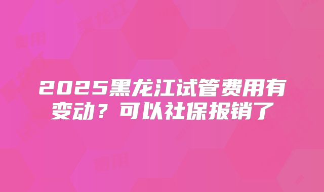 2025黑龙江试管费用有变动？可以社保报销了