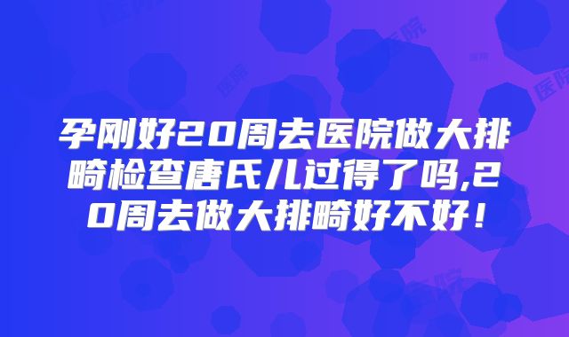 孕刚好20周去医院做大排畸检查唐氏儿过得了吗,20周去做大排畸好不好！
