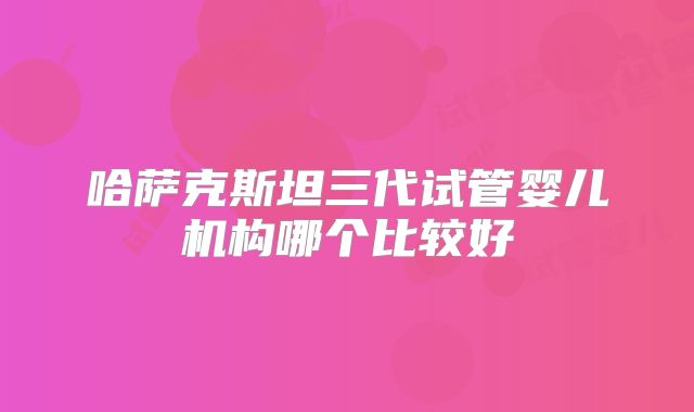 哈萨克斯坦三代试管婴儿机构哪个比较好