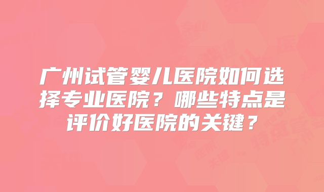 广州试管婴儿医院如何选择专业医院？哪些特点是评价好医院的关键？