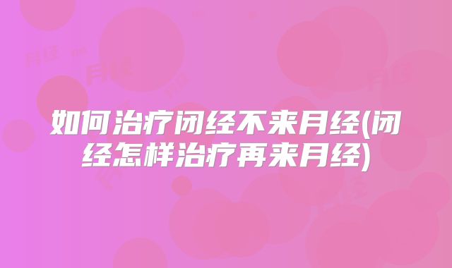 如何治疗闭经不来月经(闭经怎样治疗再来月经)