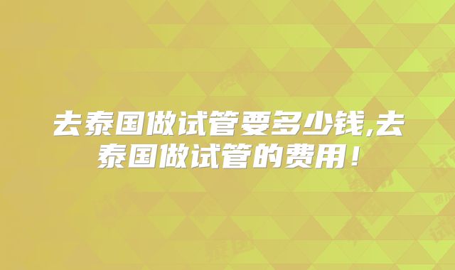 去泰国做试管要多少钱,去泰国做试管的费用！
