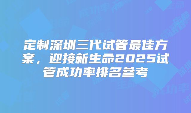 定制深圳三代试管最佳方案，迎接新生命2025试管成功率排名参考