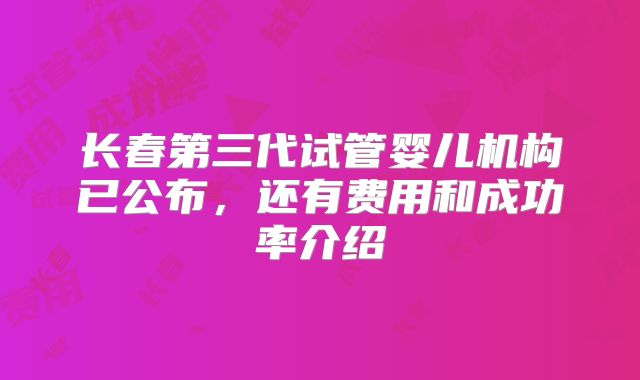 长春第三代试管婴儿机构已公布,还有费用和成功率介绍