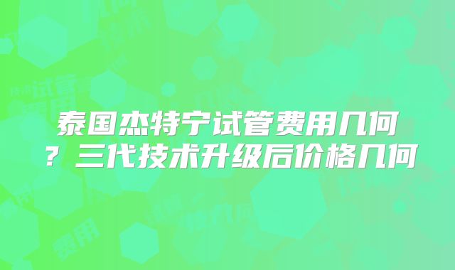 泰国杰特宁试管费用几何？三代技术升级后价格几何