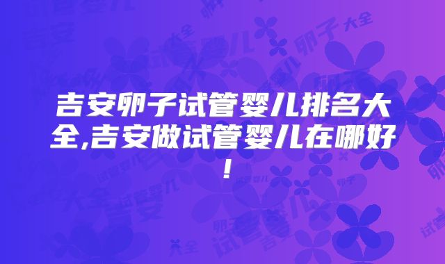 吉安卵子试管婴儿排名大全,吉安做试管婴儿在哪好！
