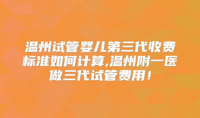 温州试管婴儿第三代收费标准如何计算,温州附一医做三代试管费用！