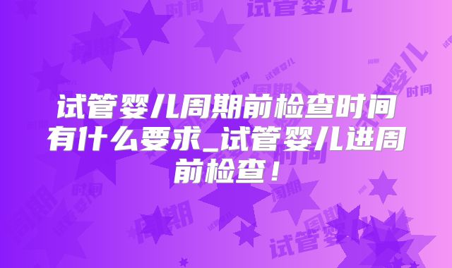 试管婴儿周期前检查时间有什么要求_试管婴儿进周前检查！