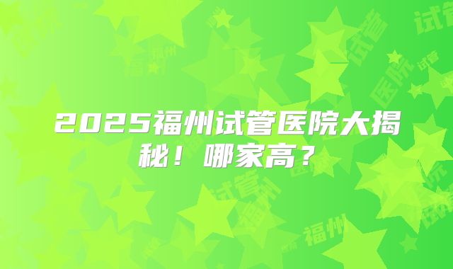 2025福州试管医院大揭秘！哪家高？