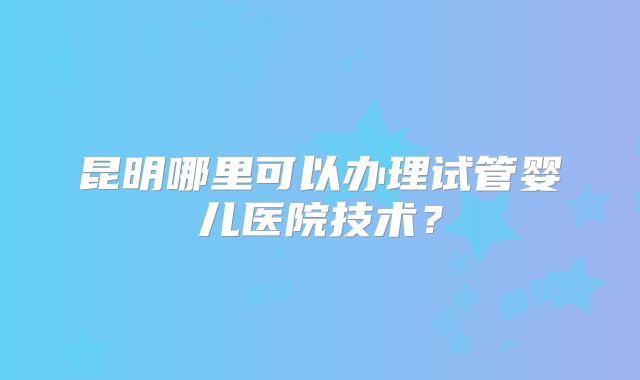 昆明哪里可以办理试管婴儿医院技术？