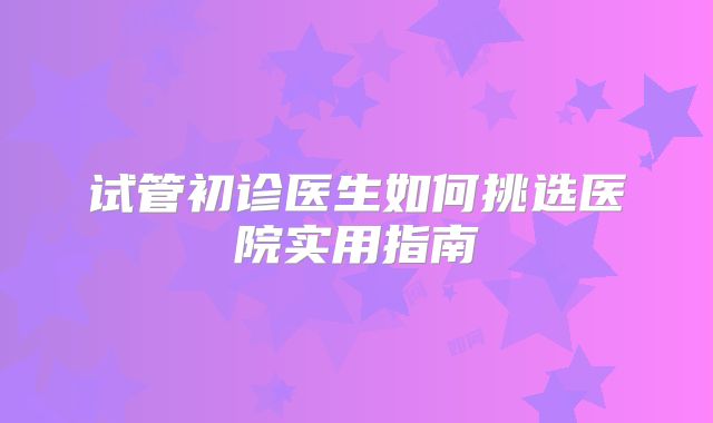 试管初诊医生如何挑选医院实用指南