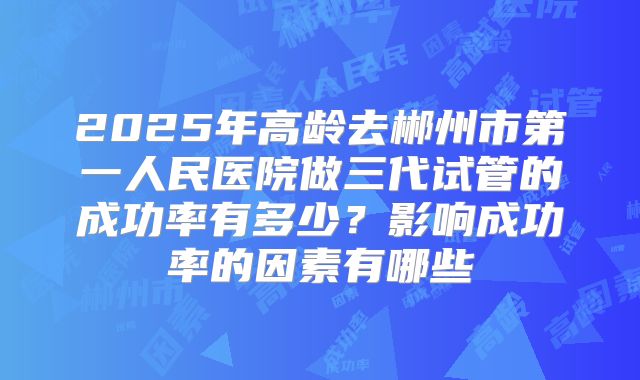2025年高龄去郴州市第一人民医院做三代试管的成功率有多少？影响成功率的因素有哪些