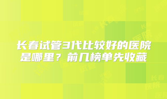长春试管3代比较好的医院是哪里？前几榜单先收藏